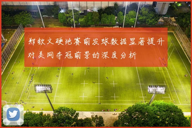 郑钦文硬地赛前发球数据显著提升对美网夺冠前景的深度分析