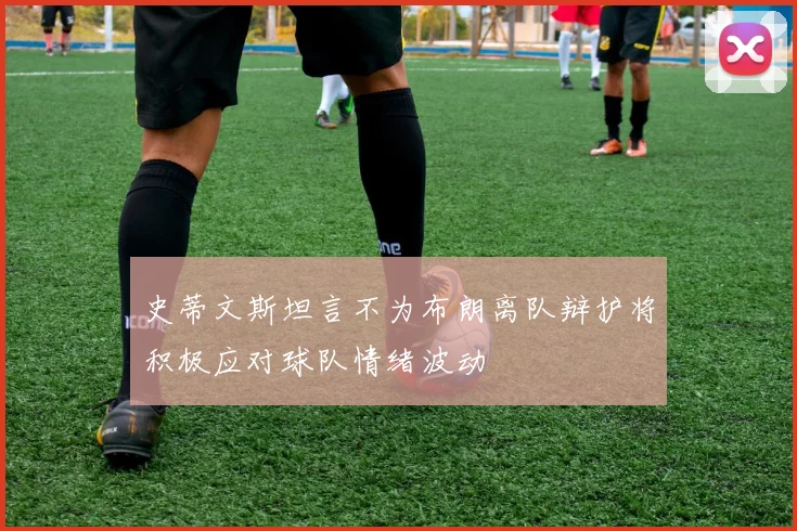 史蒂文斯坦言不为布朗离队辩护将积极应对球队情绪波动
