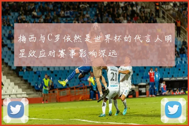 梅西与C罗依然是世界杯的代言人明星效应对赛事影响深远