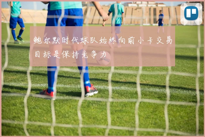 鲍尔默时代球队始终向前小卡交易目标是保持竞争力